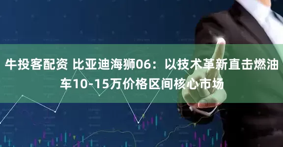 牛投客配资 比亚迪海狮06：以技术革新直击燃油车10-15万价格区间核心市场