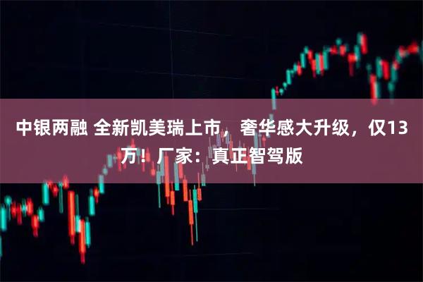 中银两融 全新凯美瑞上市，奢华感大升级，仅13万！厂家：真正智驾版