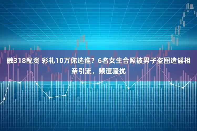 融318配资 彩礼10万你选谁？6名女生合照被男子盗图造谣相亲引流，频遭骚扰