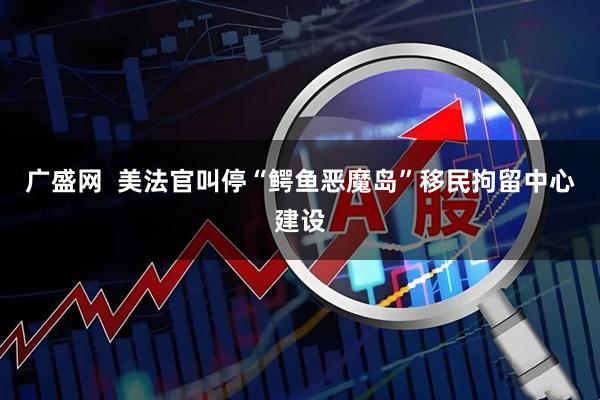 广盛网  美法官叫停“鳄鱼恶魔岛”移民拘留中心建设