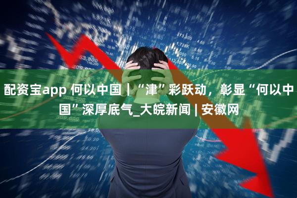 配资宝app 何以中国｜“津”彩跃动，彰显“何以中国”深厚底气_大皖新闻 | 安徽网