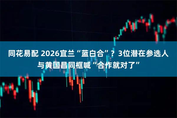 同花易配 2026宜兰“蓝白合”？3位潜在参选人与黄国昌同框喊“合作就对了”