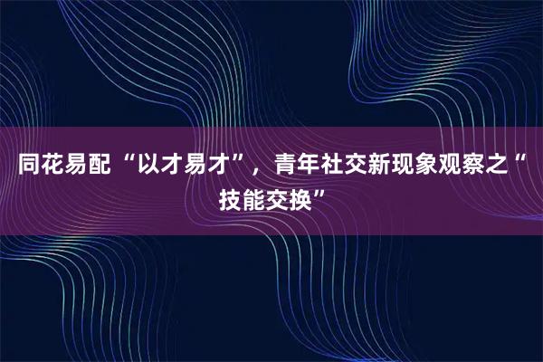同花易配 “以才易才”，青年社交新现象观察之“技能交换”