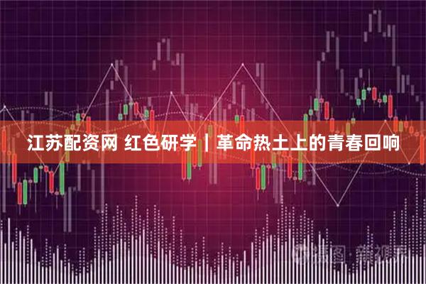 江苏配资网 红色研学｜革命热土上的青春回响