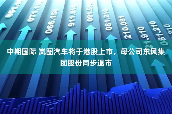 中期国际 岚图汽车将于港股上市，母公司东风集团股份同步退市