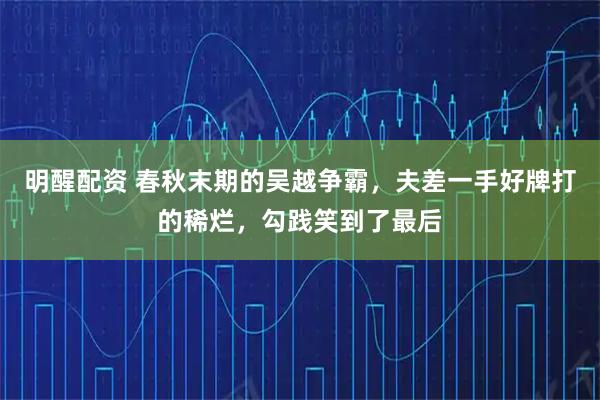 明醒配资 春秋末期的吴越争霸,夫差一手好牌打的稀烂,勾践笑到了最后