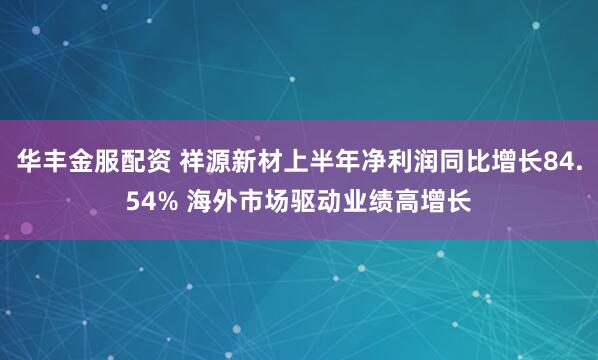 华丰金服配资 祥源新材上半年净利润同比增长84.54% 海外市场驱动业绩高增长