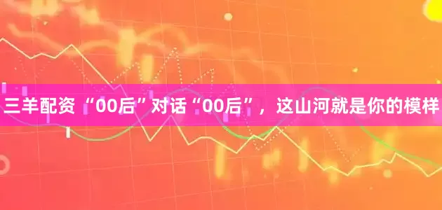 三羊配资 “00后”对话“00后”，这山河就是你的模样