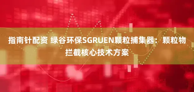 指南针配资 绿谷环保SGRUEN颗粒捕集器：颗粒物拦截核心技术方案