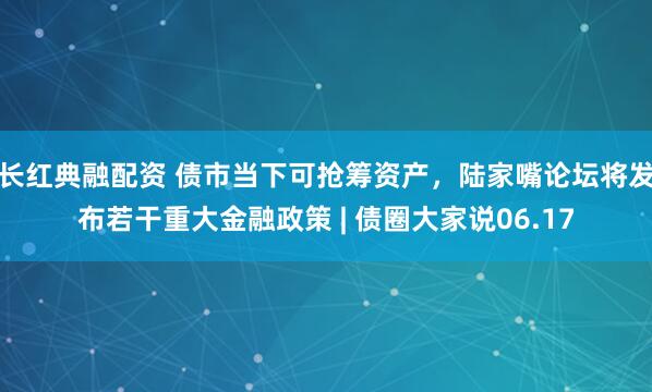 长红典融配资 债市当下可抢筹资产，陆家嘴论坛将发布若干重大金融政策 | 债圈大家说06.17