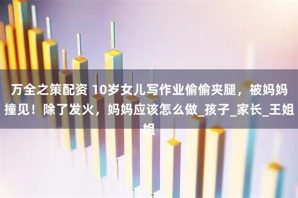 万全之策配资 10岁女儿写作业偷偷夹腿，被妈妈撞见！除了发火，妈妈应该怎么做_孩子_家长_王姐