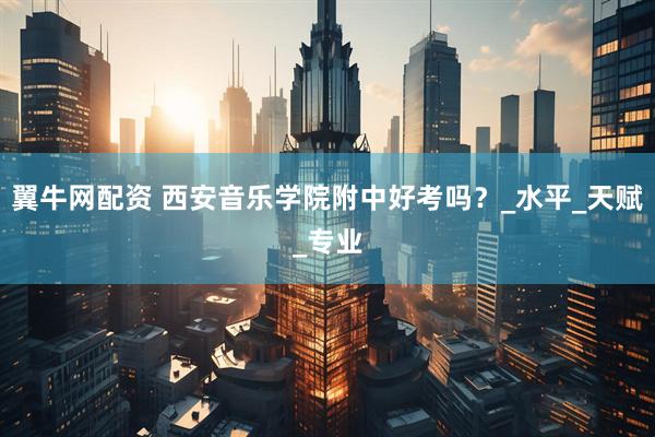 翼牛网配资 西安音乐学院附中好考吗？_水平_天赋_专业