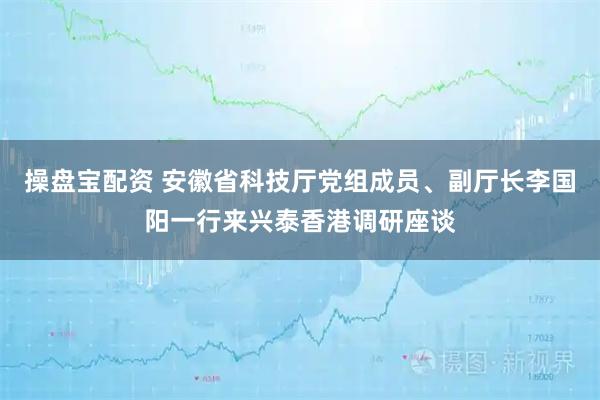 操盘宝配资 安徽省科技厅党组成员、副厅长李国阳一行来兴泰香港调研座谈
