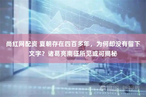 尚红网配资 夏朝存在四百多年，为何却没有留下文字？诸葛亮南征所见或可揭秘