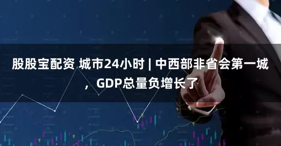 股股宝配资 城市24小时 | 中西部非省会第一城，GDP总量负增长了