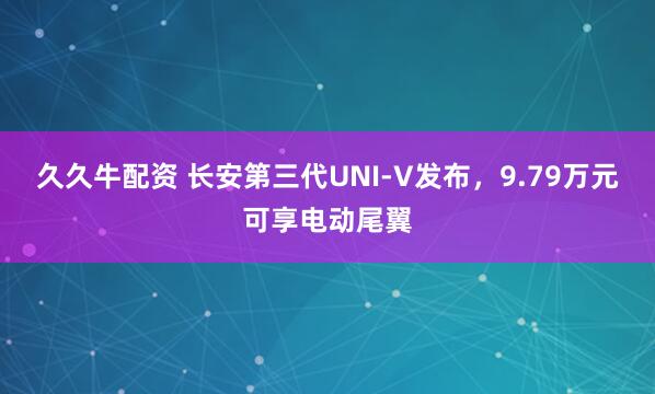 久久牛配资 长安第三代UNI-V发布，9.79万元可享电动尾翼