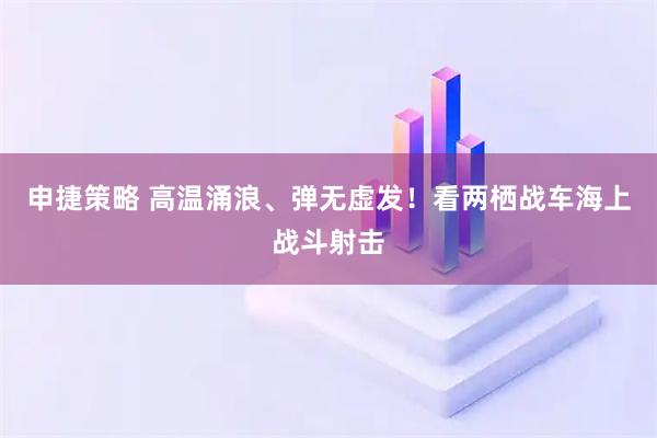 申捷策略 高温涌浪、弹无虚发！看两栖战车海上战斗射击